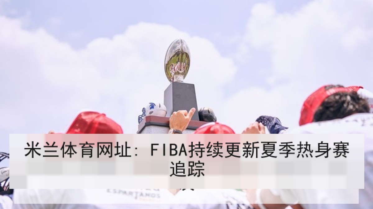 米兰体育网址: FIBA持续更新夏季热身赛追踪 米兰体育网址: FIBA持续更新夏季热身赛追踪