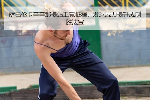 萨巴伦卡辛辛那提站卫冕征程，发球威力提升成制胜法宝