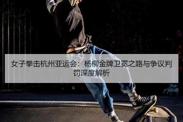 女子拳击杭州亚运会：杨柳金牌卫冕之路与争议判罚深度解析