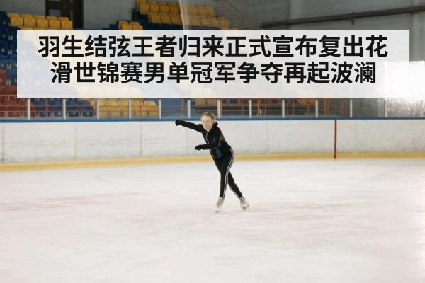 羽生结弦王者归来正式宣布复出花滑世锦赛男单冠军争夺再起波澜